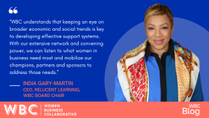 “WBC understands that keeping an eye on broader economic and social trends is key to developing effective support systems. With our extensive network and convening power, we can listen to what women in business need most and mobilize our champions, partners and sponsors to address those needs.” -India Gary-Martin