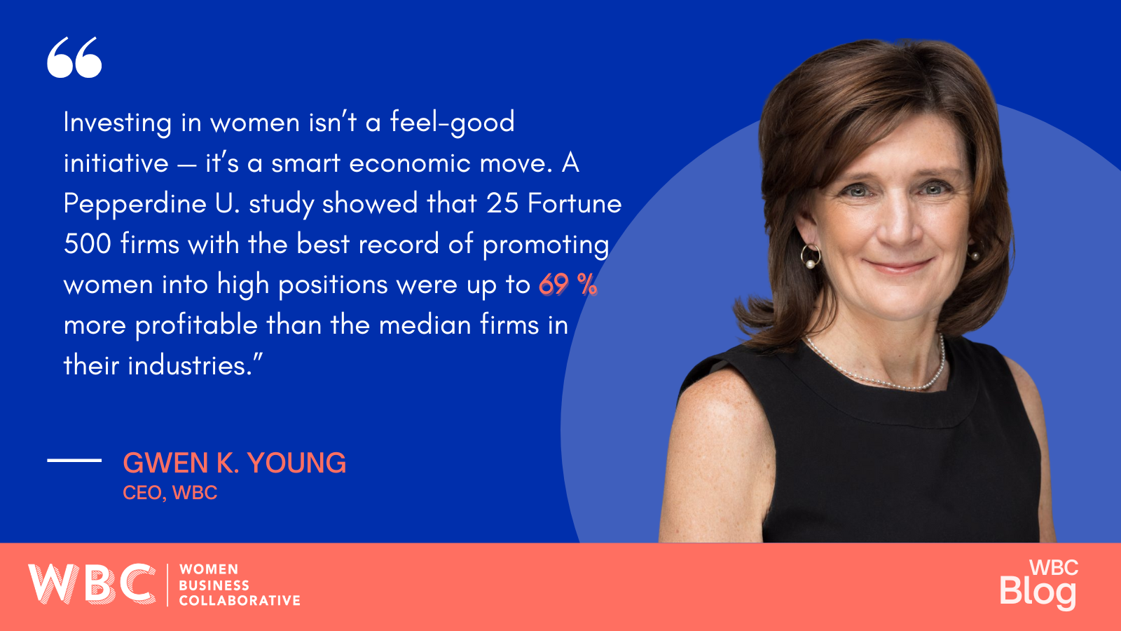 “Investing in women isn’t a feel-good initiative — it’s a smart economic move. A Pepperdine U. study showed that 25 Fortune 500 firms with the best record of promoting women into high positions were up to 69% more profitable than the median firms in their industries.” -Gwen Young