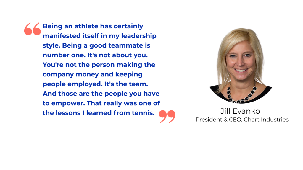 “Being an athlete has certainly manifested itself in my leadership style. Being a good teammate is number one. It's not about you. You're not the person making the company money and keeping people employed. It's the team. And those are the people you have to empower. That really was one of the lessons I learned from tennis.” Jill Evanko President & CEO, Chart Industries